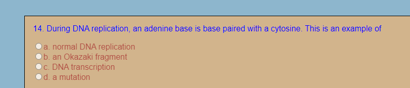 14. During DNA replication, an adenine base is base paired with a cytosine. This is an example of
a. normal DNA replication
b. an Okazaki fragment
c. DNA transcription
d. a mutation
