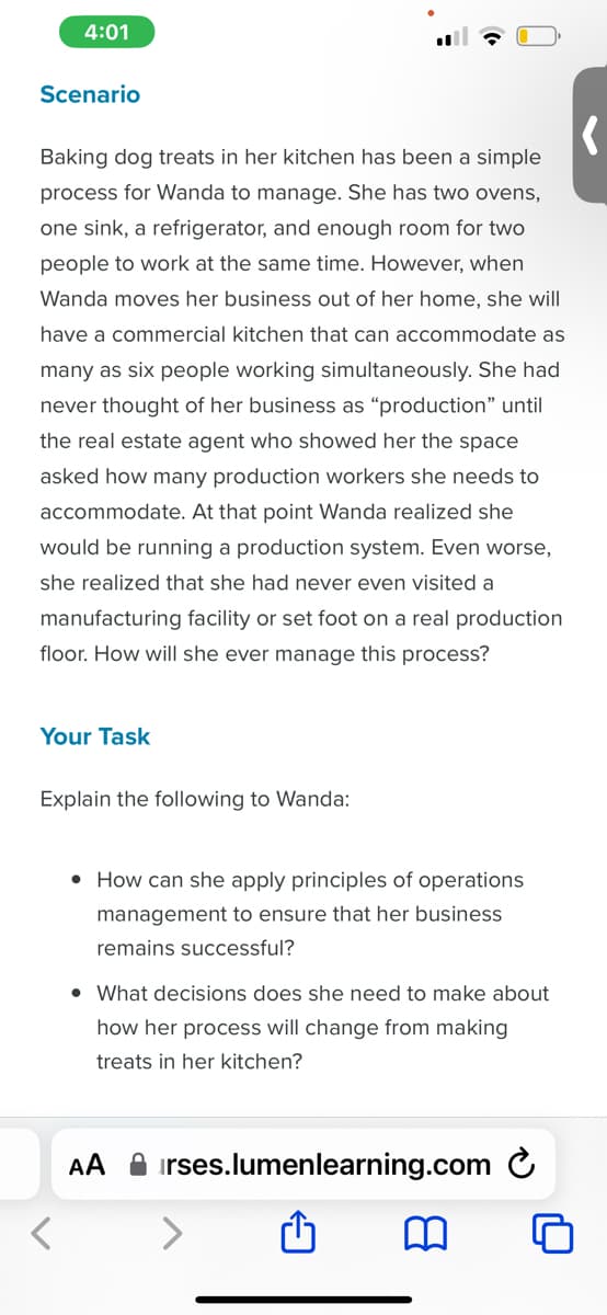 4:01
Scenario
Baking dog treats in her kitchen has been a simple
process for Wanda to manage. She has two ovens,
one sink, a refrigerator, and enough room for two
people to work at the same time. However, when
Wanda moves her business out of her home, she will
have a commercial kitchen that can accommodate as
many as six people working simultaneously. She had
never thought of her business as "production" until
the real estate agent who showed her the space
asked how many production workers she needs to
accommodate. At that point Wanda realized she
would be running a production system. Even worse,
she realized that she had never even visited a
manufacturing facility or set foot on a real production
floor. How will she ever manage this process?
Your Task
Explain the following to Wanda:
• How can she apply principles of operations
management to ensure that her business
remains successful?
• What decisions does she need to make about
how her process will change from making
treats in her kitchen?
AA irses.lumenlearning.com
m
'