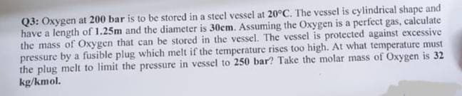 Q3: Oxygen at 200 bar is to be stored in a steel vessel at 20°C. The vessel is cylindrical shape and
have a length of 1.25m and the diameter is 30cm. Assuming the Oxygen is a perfect gas, calculate
the mass of Oxygen that can be stored in the vessel. The vessel is protected against excessive
pressure by a fusible plug which melt if the temperature rises too high. At what temperature must
the plug melt to limit the pressure in vessel to 250 bar? Take the molar mass of Oxygen is 32
kg/kmol.