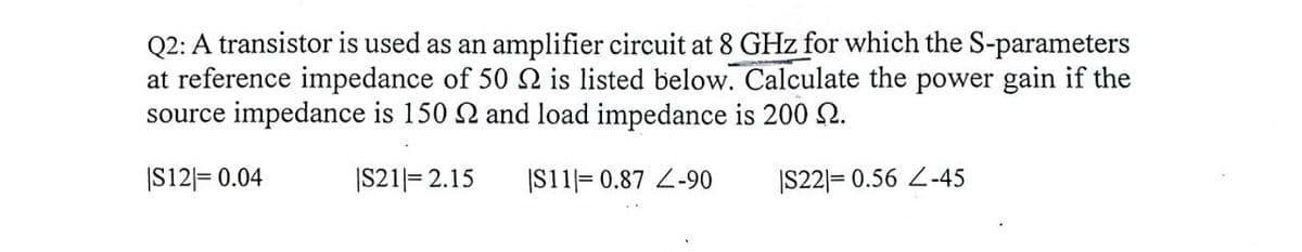 Q2: A transistor is used as an amplifier circuit at 8 GHz for which the S-parameters
at reference impedance of 50 2 is listed below. Calculate the power gain if the
source impedance is 150 and load impedance is 200 2.
|S12 = 0.04
|S21|= 2.15
IS11=0.87 Z-90
|S22|= 0.56 Z-45