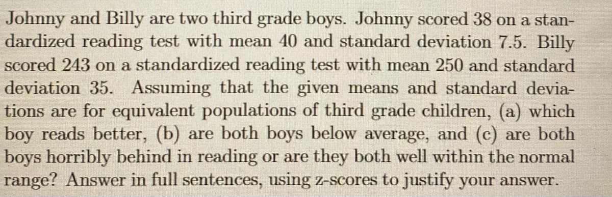 Johnny and Billy are two third grade boys. Johnny scored 38 on a stan-
dardized reading test with mean 40 and standard deviation 7.5. Billy
scored 243 on a standardized reading test with mean 250 and standard
deviation 35. Assuming that the given means and standard devia-
tions are for equivalent populations of third grade children, (a) which
boy reads better, (b) are both boys below average, and (c) are both
boys horribly behind in reading or are they both well within the normal
range? Answer in full sentences, using Z-scores to justify your answer.
