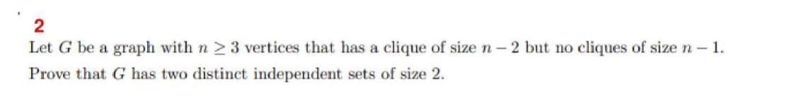 2
Let G be a graph with n 2 3 vertices that has a clique of size n- 2 but no cliques of size n- 1.
Prove that G has two distinet independent sets of size 2.
