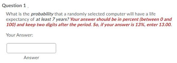 Question 1.
What is the probability that a randomly selected computer will have a life
expectancy of at least 7 years? Your answer should be in percent (between 0 and
100) and keep two digits after the period. So, if your answer is 13%, enter 13.00.
Your Answer:
Answer
