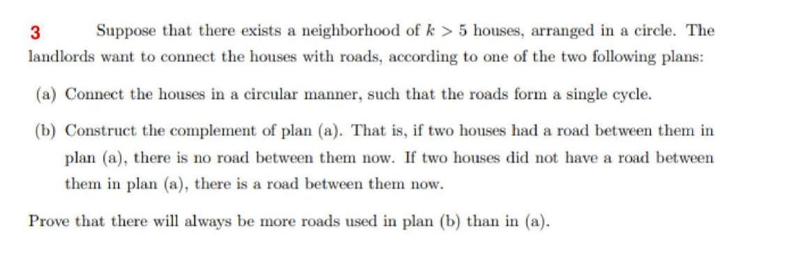 Suppose that there exists a neighborhood of k > 5 houses, arranged in a circle. The
landlords want to connect the houses with roads, according to one of the two following plans:
(a) Connect the houses in a circular manner, such that the roads form a single cycle.
(b) Construct the complement of plan (a). That is, if two houses had a road between them in
plan (a), there is no road between them now. If two houses did not have a road between
them in plan (a), there is a road between them now.
Prove that there will always be more roads used in plan (b) than in (a).
