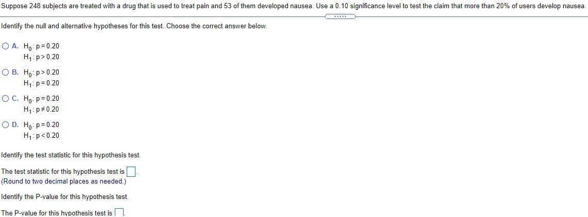 Suppose 248 subjects are treated with a drug that is used to treat pain and 53 of them developed nausea. Use a 0.10 significance level to test the claim that more than 20% of users develop nausea.
Identify the null and alternative hypotheses for this test. Choose the correct answer below.
O A. H,: p= 0.20
H,: p>0.20
O B. H,: p>0.20
H: p= 0.20
O C. H,: p= 0.20
H;: p#0.20
O D. Ho: p= 0.20
H1:p<0.20
Identify the test statistic for this hypothesis test.
The test statistic for this hypothesis test is
(Round to two decimal places as needed.)
Identify the P-value for this hypothesis test.
The P-value for this hypothesis test is
