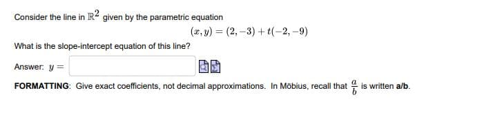 Consider the line in IR2 given by the parametric equation
(x, y) = (2, -3) + t(-2, -9)
What is the slope-intercept equation of this line?
Answer. y =
FORMATTING: Give exact coefficients, not decimal approximations. In Möbius, recall that is written a/b.
