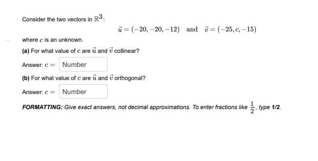 Consider the two vectors in IR3:
ü = (-20, –20, –12) and = (-25, c, -15)
where c is an unknown.
(a) For what value of c are ū and i collinear?
Answer. c = Number
(b) For what value of c are u and i orthogonal?
Answer. c = Number
FORMATTING: Give exact answers, not decimal approximations. To enter fractions like , type 1/2.
