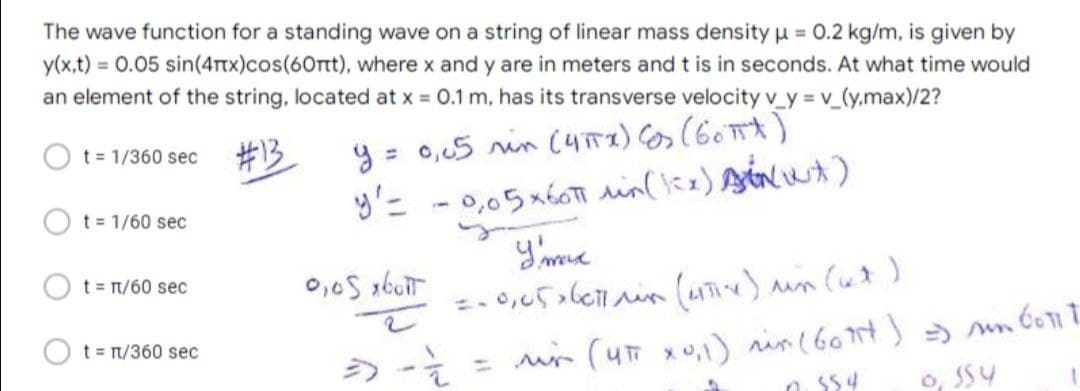 The wave function for a standing wave on a string of linear mass density 0.2 kg/m, is given by
y(x,t) = 0.05 sin(4Ttx)cos(60rt), where x and y are in meters and t is in seconds. At what time would
an element of the string, located at x 0.1 m, has its transverse velocity v_y = v_(y.max)/2?
#13
y = 0,,5 rin (yTI) os (60 A)
t = 1/360 sec
%3D
t 1/60 sec
t = n/60 sec
t t/360 sec
%3D
o, SS4
