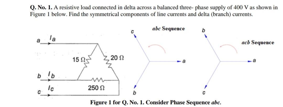 Q. No. 1. A resistive load connected in delta across a balanced three- phase supply of 400 V as shown in
Figure 1 below. Find the symmetrical components of line currents and delta (branch) currents.
abc Sequence
b
la
a
acb Sequence
15 N
20 N
a
a
b_!b
250 N
Figure 1 for Q. No. 1. Consider Phase Sequence abc.

