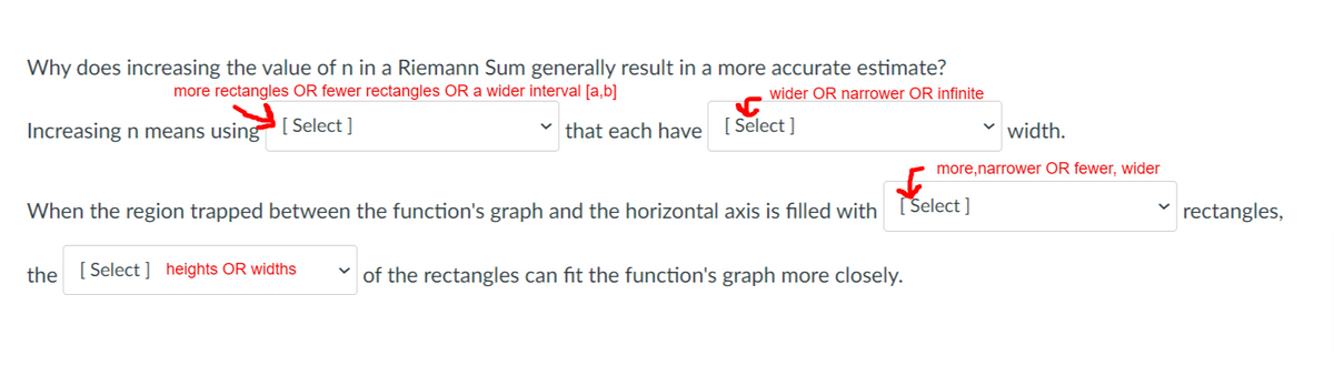 Why does increasing the value of n in a Riemann Sum generally result in a more accurate estimate?
more rectangles OR fewer rectangles OR a wider interval [a,b]
wider OR narrower OR infinite
Increasing n means using [ Select ]
that each have [Select ]
width.
more,narrower OR fewer, wider
When the region trapped between the function's graph and the horizontal axis is filled with
Select ]
rectangles,
the
[ Select ] heights OR widths
of the rectangles can fit the function's graph more closely.
