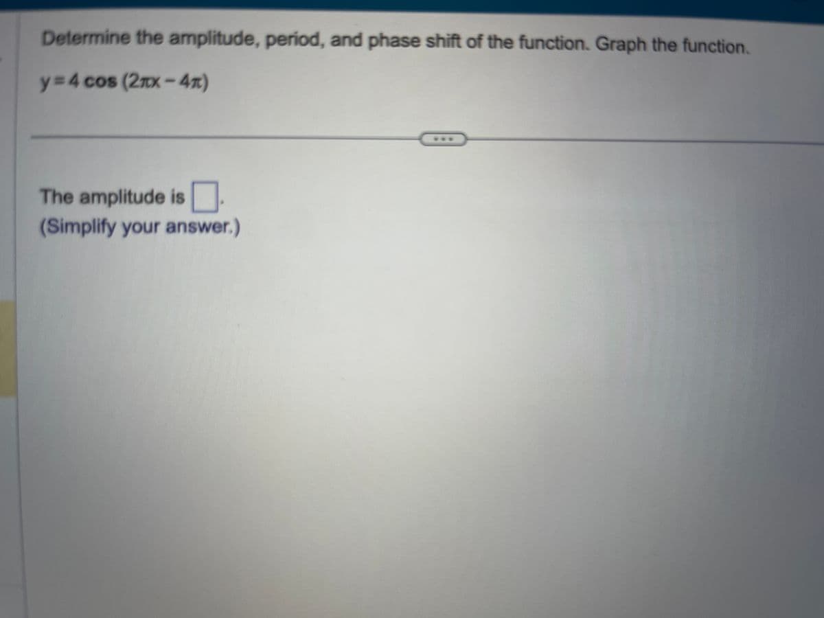 Determine the amplitude, period, and phase shift of the function. Graph the function.
y=4 cos (2mx-4)
The amplitude is
(Simplify your answer.)