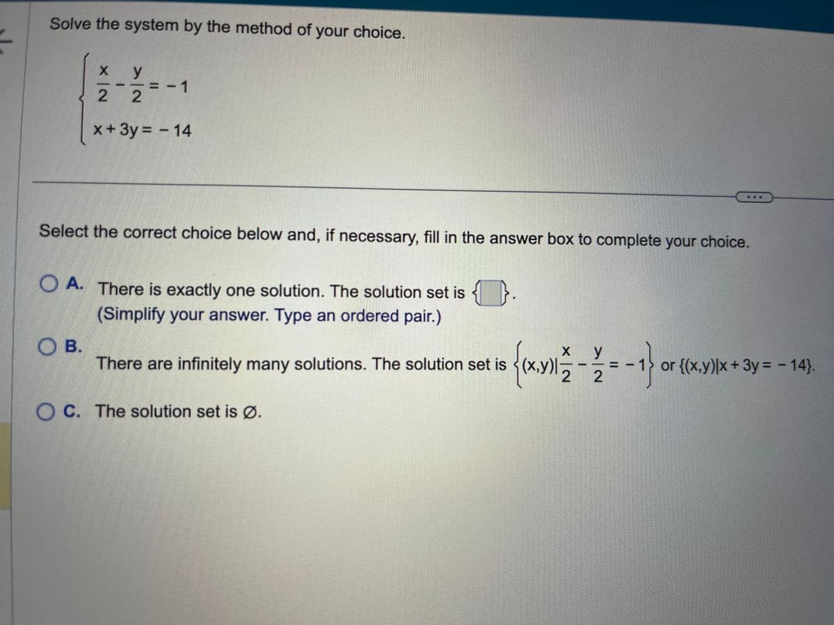 Solve the system by the method of your choice.
x
y
2 2
x + 3y = - 14
- 1
Select the correct choice below and, if necessary, fill in the answer box to complete your choice.
OB.
OA. There is exactly one solution. The solution set is
(Simplify your answer. Type an ordered pair.)
{(x,y)1/2
There are infinitely many solutions. The solution set is (x,y)
OC. The solution set is Ø.
X y
22-1
=-1} ₁
or {(x,y)|x + 3y = − 14}.