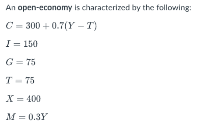 An
open-economy is characterized by the following:
C = 300 +0.7(Y – T)
I = 150
G = 75
T = 75
X = 400
M = 0.3Y