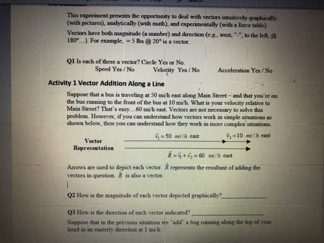 Activity 1 Vector Addition Along a Line
Suppose that a bus is traveling at 50 mi/h east along Main Street - and that you're on
the bus running to the front of the bus at 10 mi/h. What is your velocity relative to
Main Street? That's easy...60 mi/h east. Vectors are not necessary to solve this
problem. However, if you can understand how vectors work in simple situations as
shown below, then you can understand how they work in more complex'situations.
y=50 mi /h east
i, =10 mi/h cast
Vector
Representation
R= +v = 60 milh east
Arrows are used to depict each vector. R represents the resultant of adding the
vectors in question. R is also a vector.
Q2 How is the magnitude of each vector depicted graphically?
Q3 How is the direction of each vector indicated?
Suppose that in the previous situation we "add" a bug running along the top of your
head in an easterly direction at 1 mi/h:
