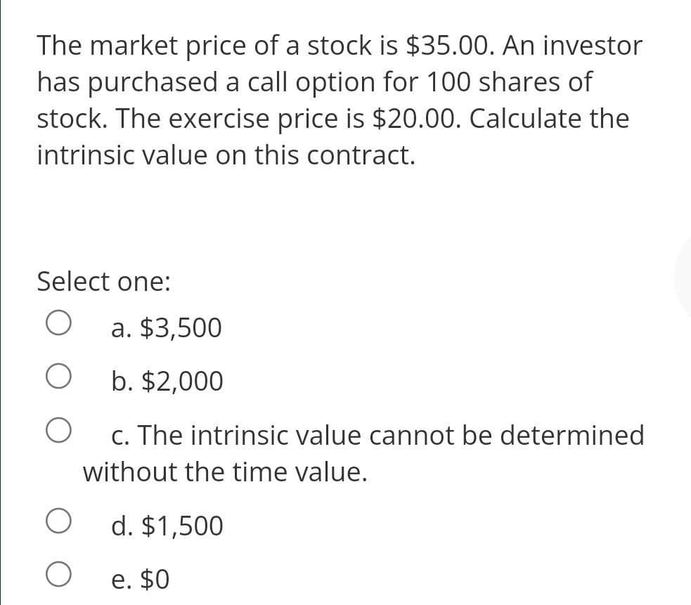 The market price of a stock is $35.00. An investor
has purchased a call option for 100 shares of
stock. The exercise price is $20.00. Calculate the
intrinsic value on this contract.
Select one:
a. $3,500
b. $2,000
c. The intrinsic value cannot be determined
without the time value.
d. $1,500
e. $0

