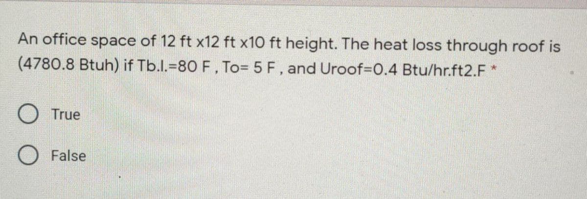 An office space of 12 ft x12 ft x10 ft height. The heat loss through roof is
(4780.8 Btuh) if Tb.l.=80 F, To= 5 F, and Uroof%3D0.4 Btu/hr.ft2.F *
True
False

