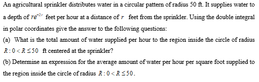 An agricultural sprinkler distributes water in a circular pattern of radius 50 ft. It supplies water to
a depth of re
feet per hour at a distance of r feet from the sprinkler. Using the double integral
in polar coordinates give the answer to the following questions:
(a) What is the total amount of water supplied per hour to the region inside the circle of radius
R:0<R<50 ft centered at the sprinkler?
(b) Determine an expression for the average amount of water per hour per square foot supplied to
the region inside the circle of radius R:0 <R<50.
