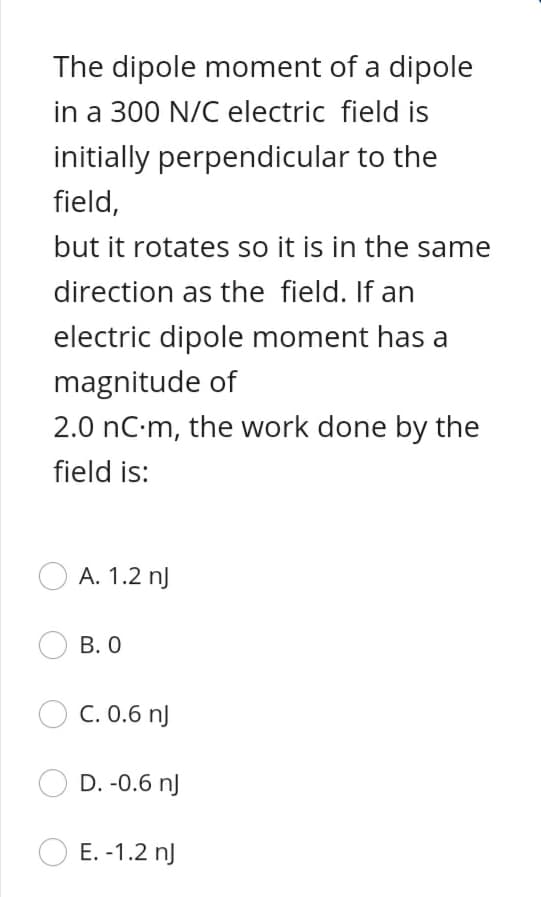 The dipole moment of a dipole
in a 300 N/C electric field is
initially perpendicular to the
field,
but it rotates so it is in the same
direction as the field. If an
electric dipole moment has a
magnitude of
2.0 nC m, the work done by the
field is:
A. 1.2 nJ
B. 0
C. 0.6 nJ
D. -0.6 nJ
E. -1.2 nJ
