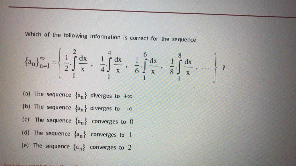 Which of the following information is correct for the sequence
4
dx
dx
1
dx
dx
{an n=1
...
6
X
1
(a) The sequence {an} diverges to +oo
(b) The sequence an} diverges to -0o
(c) The sequence {an} converges to 0
(d) The sequence an} converges to 1
(e) The sequence {an converges to 2
