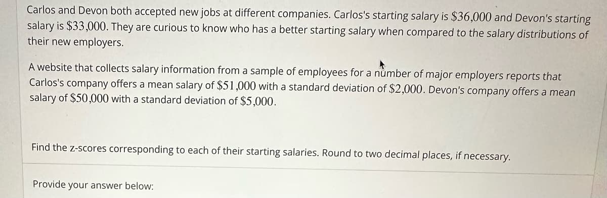 Carlos and Devon both accepted new jobs at different companies. Carlos's starting salary is $36,000 and Devon's starting
salary is $33,000. They are curious to know who has a better starting salary when compared to the salary distributions of
their new employers.
A website that collects salary information from a sample of employees for a number of major employers reports that
Carlos's company offers a mean salary of $51,000 with a standard deviation of $2,000. Devon's company offers a mean
salary of $50,000 with a standard deviation of $5,000.
Find the z-scores corresponding to each of their starting salaries. Round to two decimal places, if necessary.
Provide your answer below: