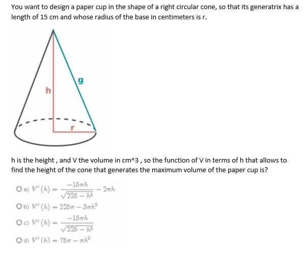 You want to design a paper cup in the shape of a right circular cone, so that its generatrix has a
length of 15 cm and whose radius of the base in centimeters is r.
h
h is the height, and V the volume in cm^3, so the function of V in terms of h that allows to
find the height of the cone that generates the maximum volume of the paper cup is?
-15mh
Oo) V' (A) –
V225 –
- 2nh
Ob) V' (h) – 225m - 3nh
%3D
-15nh
Oc) V' (h) -
V25 – A
Od V' (A) = 75 – nh?
