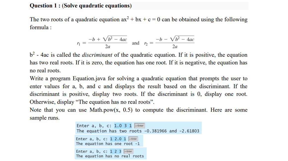 Question 1 : (Solve quadratic equations)
The two roots of a quadratic equation ax? + bx + c = 0 can be obtained using the following
formula :
-b + V² – 4ac
-b – Vb – 4ac
and n =
2a
2a
b² - 4ac is called the discriminant of the quadratic equation. If it is positive, the equation
has two real roots. If it is zero, the equation has one root. If it is negative, the equation has
no real roots.
Write a program Equation.java for solving a quadratic equation that prompts the user to
enter values for a, b, and c and displays the result based on the discriminant. If the
discriminant is positive, display two roots. If the discriminant is 0, display one root.
Otherwise, display "The equation has no real roots".
Note that you can use Math.pow(x, 0.5) to compute the discriminant. Here are some
sample runs.
Enter a, b, c: 1.0 3 1 -Enter
The equation has two roots -0.381966 and -2.61803
Enter a, b, c: 1 2.0 1 -Enter
The equation has one root -1
Enter a, b, c: 1 2 3 -Enter
The equation has no real roots
