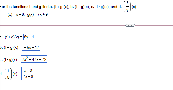For the functions f and g find a. (f+ g)(x), b. (f- g)(x), c. (f• g)(x), and d.
|(x).
f(x) = x - 8, g(x) = 7x +9
...
a. (f+g)(x) = 8x +1
b. (f- g)(x) = - 6x – 17
E. (f•g)(x) = |7x - 47x- 72
d.
x-8
|(x) =
7x+9
