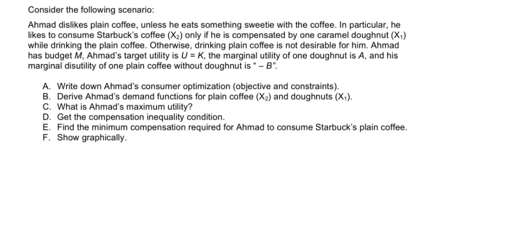Consider the following scenario:
Ahmad dislikes plain coffee, unless he eats something sweetie with the coffee. In particular, he
likes to consume Starbuck's coffee (X2) only if he is compensated by one caramel doughnut (X,)
while drinking the plain coffee. Otherwise, drinking plain coffee is not desirable for him. Ahmad
has budget M, Ahmad's target utility is U = K, the marginal utility of one doughnut is A, and his
marginal disutility of one plain coffee without doughnut is “– B".
A. Write down Ahmaď's consumer optimization (objective and constraints).
B. Derive Ahmad's demand functions for plain coffee (X2) and doughnuts (X,).
C. What is Ahmad's maximum utility?
D. Get the compensation inequality condition.
E. Find the minimum compensation required for Ahmad to consume Starbuck's plain coffee.
F. Show graphically.
