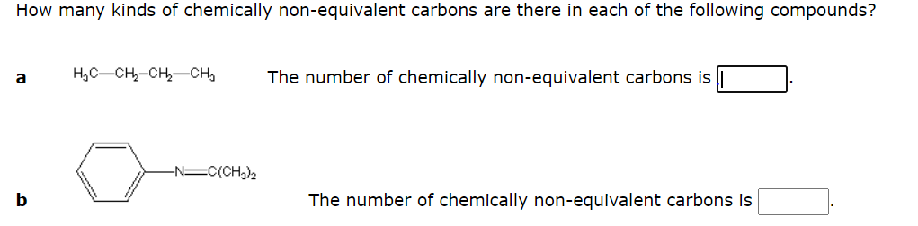 How many kinds of chemically non-equivalent carbons are there in each of the following compounds?
H,C-CH,-CH,-CH,
The number of chemically non-equivalent carbons is
a
-N=C(CH,)2
b
The number of chemically non-equivalent carbons is
