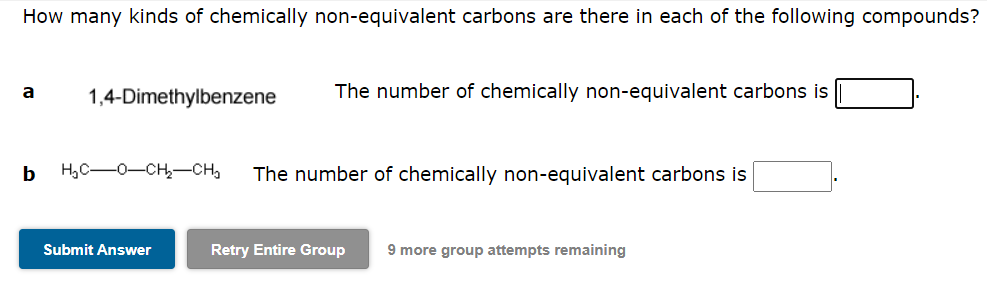 How many kinds of chemically non-equivalent carbons are there in each of the following compounds?
a
1,4-Dimethylbenzene
The number of chemically non-equivalent carbons is
b
H,C-0-CH,-CH,
The number of chemically non-equivalent carbons is
Submit Answer
Retry Entire Group
9 more group attempts remaining
