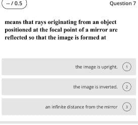 -- / 0.5
Question 7
means that rays originating from an object
positioned at the focal point of a mirror are
reflected so that the image is formed at
the image is upright.
the image is inverted.
2
an infinite distance from the mirror
3
