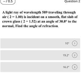 --/0.5
Question 2
A light ray of wavelength 589 traveling through
air (2 = 1.00) is incident on a smooth, flat slab of
crown glass ( 2 1.52) at an angle of 30.0° to the
normal, Find the angle of refraction.
10°
19.2
16.2
