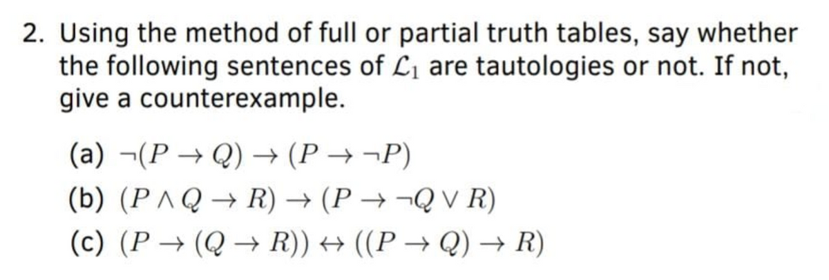 2. Using the method of full or partial truth tables, say whether
the following sentences of Lı are tautologies or not. If not,
give a counterexample.
(a) ¬(P → Q) → (P → ¬P)
(b) (P ^ Q → R) → (P → ¬Q V R)
(c) (P → (Q → R)) → ((P → Q) → R)
