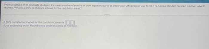 From a sample of 34 graduate students, the mean number of months of work experience prior to entering an MBA program was 33.42. The national standard deviation is known to be 20
morths What is a 95% confidence interval for the population mean?
A 9S% confidence interval for the populaton mean is
(Uee ascending order. Round to two decimal places as needed.)
