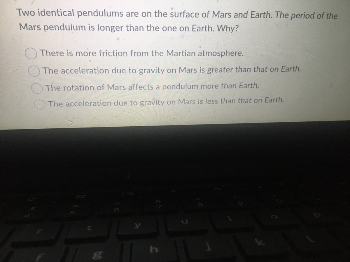 Two identical pendulums are on the surface of Mars and Earth. The period of the
Mars pendulum is longer than the one on Earth. Why?
There is more friction from the Martian atmosphere.
O The acceleration due to gravity on Mars is greater than that on Earth.
The rotation of Mars affects a pendulum more than Earth.
The acceleration due to gravity on Mars is less than that on Earth.
