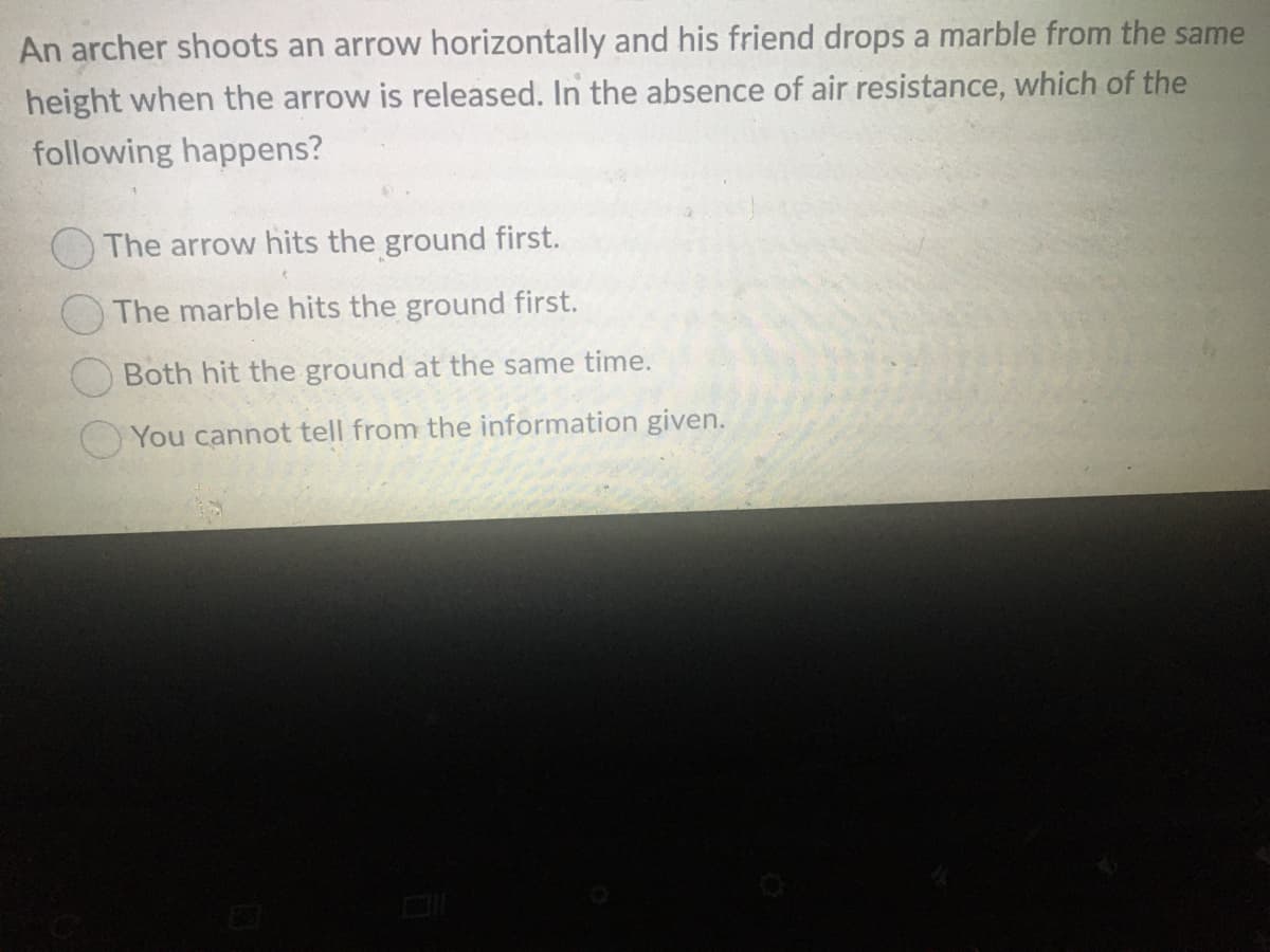 An archer shoots an arrow horizontally and his friend drops a marble from the same
height when the arrow is released. In the absence of air resistance, which of the
following happens?
The arrow hits the ground first.
The marble hits the ground first.
O Both hit the ground at the same time.
You cannot tell from the information given.
