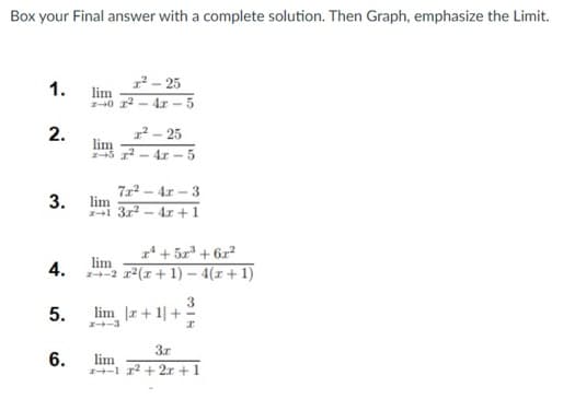 Box your Final answer with a complete solution. Then Graph, emphasize the Limit.
1.
2.
3.
4.
5.
6.
1²-25
lim
2-0 ²-4x-5
1²-25
lim
z5 x² - 4x-5
72²-42-3
4x + 1
lim
2+1 32²
-
x² + 5x³+6x²
lim
2+2 x²(x + 1) − 4(x + 1)
lim r+1+
24-3
lim
3.x
1 x²+2x+1