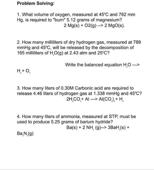 Problem Solving:
1. What volume of oxygen, measured at 45°C and 782 mm
Hg, is required to "burn" 5.12 grams of magnesium?
2 Mg(s) + O2(g) --> 2 MgO(s).
2. How many milliliters of dry hydrogen gas, measured at 789
mmHg and 45°C, will be released by the decomposition of
165 milliliters of H₂O(g) at 2.43 atm and 25°C?
Write the balanced equation H₂O --->
H₂ + O₂
3. How many liters of 0.30M Carbonic acid are required to
release 4.46 liters of hydrogen gas at 1.338 mmHg and 45°C?
2H.CO+ AI ---> AI(CO₂), + H₂
4. How many liters of ammonia, measured at STP, must be
used to produce 5.25 grams of barium hydride?
Ba(s) + 2 NH, (g)--> 3BaH,(s) +
Ba N, (g)