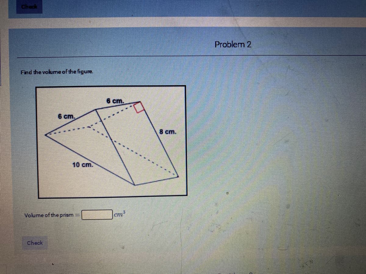 check
Problem 2
Find the volume of the figure.
6 cm.
6 cm,
8 cm.
10 cm.
Volume of the prism=
cm
Check
