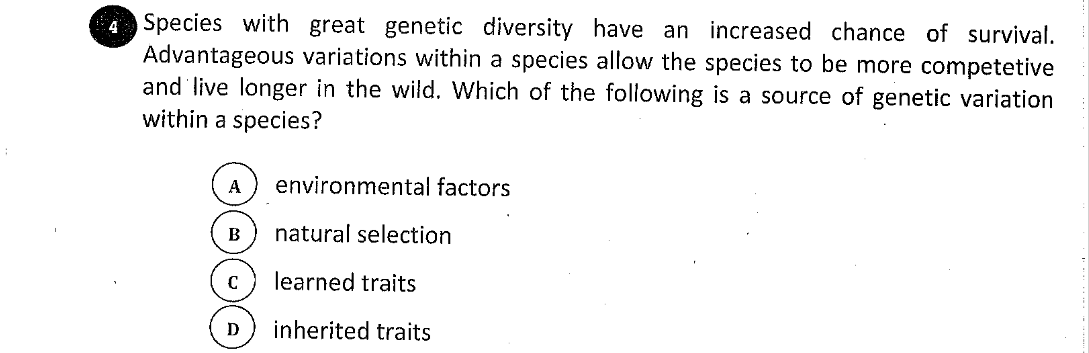 4 Species with great genetic diversity have an increased chance of survival.
Advantageous variations within a species allow the species to be more competetive
and live longer in the wild. Which of the following is a source of genetic variation
within a species?
A
environmental factors
B
natural selection
learned traits
D
inherited traits
