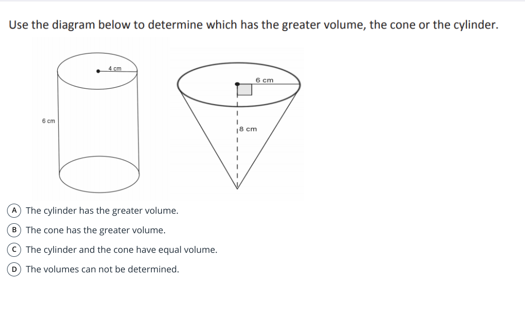 Use the diagram below to determine which has the greater volume, the cone or the cylinder.
4 cm
6 cm
6 cm
18 cm
A The cylinder has the greater volume.
B The cone has the greater volume.
c) The cylinder and the cone have equal volume.
D The volumes can not be determined.
