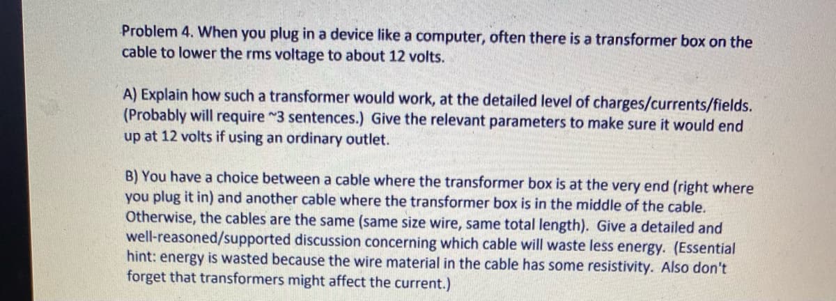 Problem 4. When you plug in a device like a computer, often there is a transformer box on the
cable to lower the rms voltage to about 12 volts.
A) Explain how such a transformer would work, at the detailed level of charges/currents/fields.
(Probably will require ~3 sentences.) Give the relevant parameters to make sure it would end
up at 12 volts if using an ordinary outlet.
B) You have a choice between a cable where the transformer box is at the very end (right where
you plug it in) and another cable where the transformer box is in the middle of the cable.
Otherwise, the cables are the same (same size wire, same total length). Give a detailed and
well-reasoned/supported discussion concerning which cable will waste less energy. (Essential
hint: energy is wasted because the wire material in the cable has some resistivity. Also don't
forget that transformers might affect the current.)