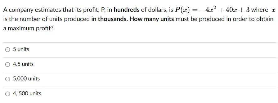 A company estimates that its profit, P, in hundreds of dollars, is P(x) = -4x2 + 40x + 3 where x
is the number of units produced in thousands. How many units must be produced in order to obtain
a maximum profit?
5 units
O 4.5 units
O 5,000 units
O 4, 500 units
