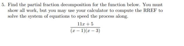 5. Find the partial fraction decomposition for the function below. You must
show all work, but you may use your calculator to compute the RREF to
solve the system of equations to speed the process along.
11r +5
(x – 1)(x – 3)

