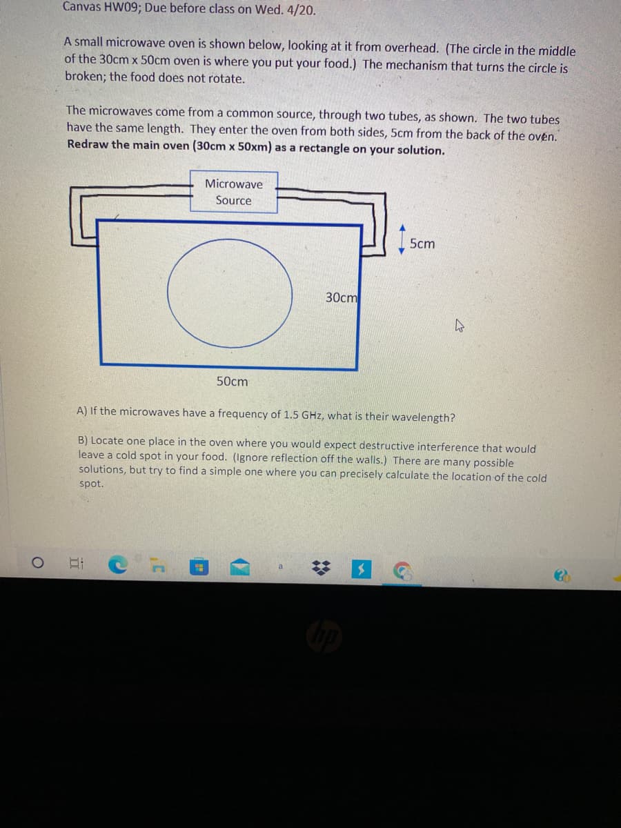 Canvas HW09; Due before class on Wed. 4/20.
A small microwave oven is shown below, looking at it from overhead. (The circle in the middle
of the 30cm x 50cm oven is where you put your food.) The mechanism that turns the circle is
broken; the food does not rotate.
The microwaves come from a common source, through two tubes, as shown. The two tubes
have the same length. They enter the oven from both sides, 5cm from the back of the ovén.
Redraw the main oven (30cm x 50xm) as a rectangle on your solution.
Microwave
Source
5cm
30cm
50cm
A) If the microwaves have a frequency of 1.5 GHz, what is their wavelength?
B) Locate one place in the oven where you would expect destructive interference that would
leave a cold spot in your food. (Ignore reflection off the walls.) There are many possible
solutions, but try to find a simple one where you can precisely calculate the location of the cold
spot.
