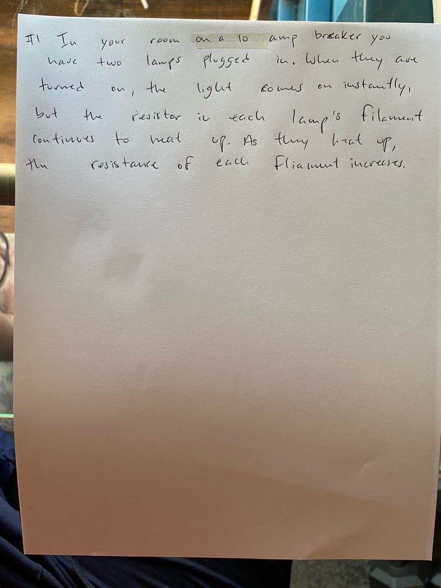 brosaker you
ItI In
10
amp
in, When they ave
room
on a
your
lamps plugged
have
two
iustantly,
s
furned
the
ou I
light
Co nes
each lamps
up. As thuy ' haat up,
Fliamut iucrecses.
しut
the
resistor
filament
し
Cou timues
to
heat
the
resis tance of
each
