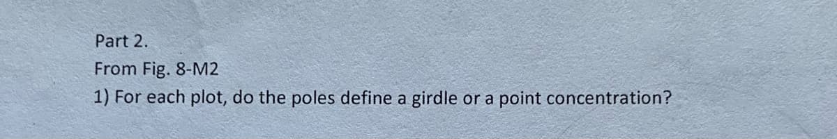 Part 2.
From Fig. 8-M2
1) For each plot, do the poles define a girdle or a point concentration?
