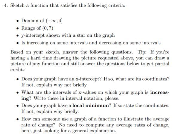 4. Sketch a function that satisfies the following criteria:
• Domain of (-oo, 4]
• Range of (0, 7)
• y-intercept shown with a star on the graph
• Is increasing on some intervals and decreasing on some intervals
Based on your sketch, answer the following questions. Tip: If you're
having a hard time drawing the picture requested above, you can draw a
picture of any function and still answer the questions below to get partial
credit.:
• Does your graph have an x-intercept? If so, what are its coordinates?
If not, explain why not briefly.
• What are the intervals of x-values on which your graph is increas-
ing? Write these in interval notation, please.
• Does your graph have a local minimum? If so state the coordinates.
If not, explain why briefly.
• How can someone use a graph of a function to illustrate the average
rate of change? No need to compute any average rates of change,
here, just looking for a general explanation.
