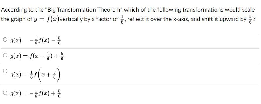 According to the "Big Transformation Theorem" which of the following transformations would scale
52
the graph of y = f(x)vertically by a factor of , reflect it over the x-axis, and shift it upward by ?
O g(z) %3D -f(2)-릉
5
O g(x) = f(x – ) +
s(a) =D /(2+ 등)
%3D
O g(x) = -f(x) +
