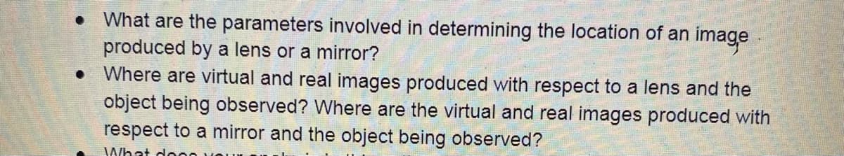 • What are the parameters involved in determining the location of an image
produced by a lens or a mirror?
• Where are virtual and real images produced with respect to a lens and the
object being observed? Where are the virtual and real images produced with
respect to a mirror and the object being observed?
JWhat do
